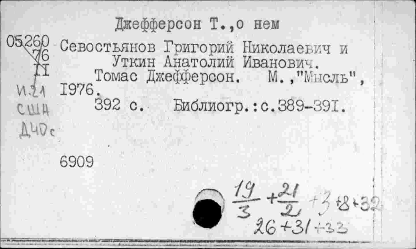 ﻿Джефферсон Т.,о нем
05Ж? Севостьянов Григорий Николаевич и Уткин Анатолий Иванович.
М Томас Джефферсон. М.,"Мысль”
И.Н 1976.
392с.	Библиогр.:с.389-391.
6909
О
$ (о	! т- 2> Ъ